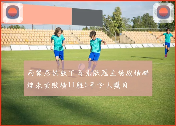 西蒙尼执教下马竞欧冠主场战绩辉煌未尝败绩11胜6平令人瞩目
